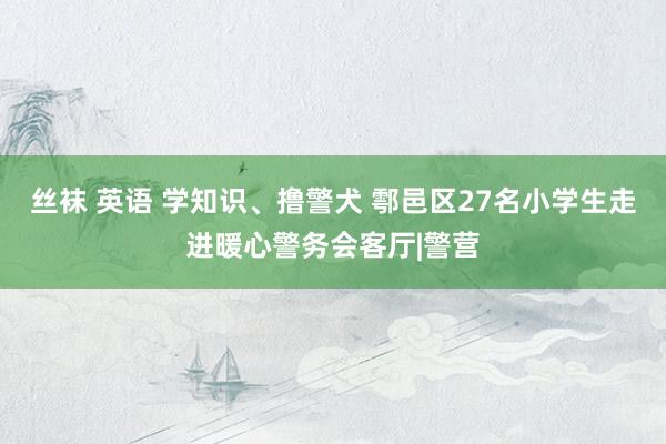 丝袜 英语 学知识、撸警犬 鄠邑区27名小学生走进暖心警务会客厅|警营