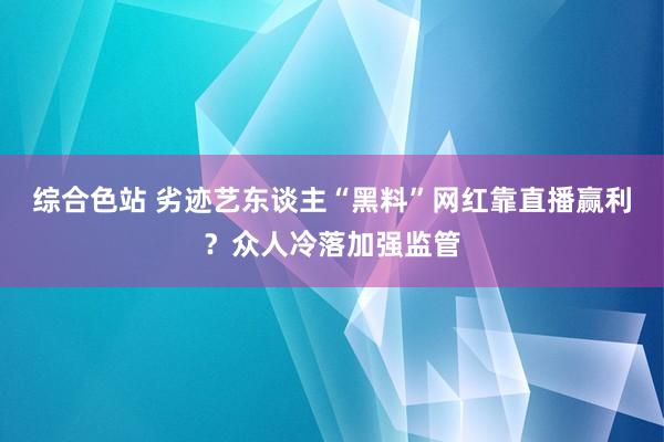 综合色站 劣迹艺东谈主“黑料”网红靠直播赢利？众人冷落加强监管