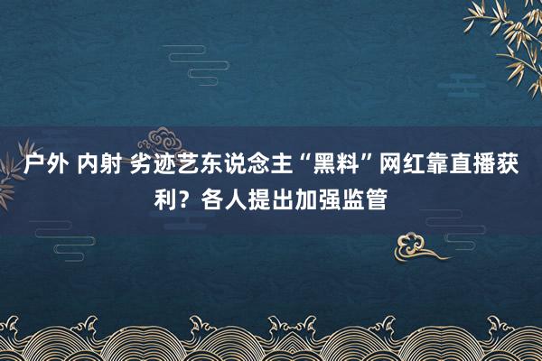 户外 内射 劣迹艺东说念主“黑料”网红靠直播获利？各人提出加强监管