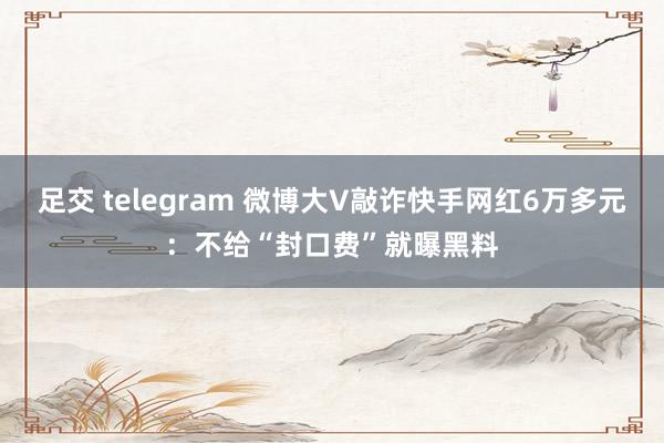 足交 telegram 微博大V敲诈快手网红6万多元：不给“封口费”就曝黑料