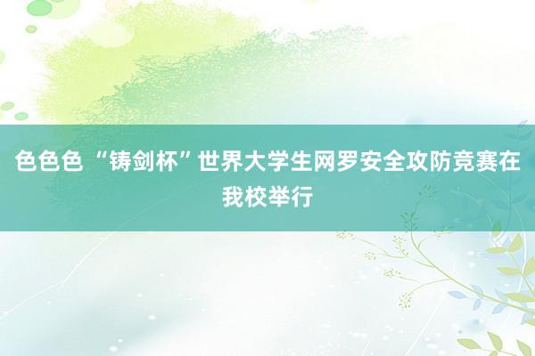 色色色 “铸剑杯”世界大学生网罗安全攻防竞赛在我校举行