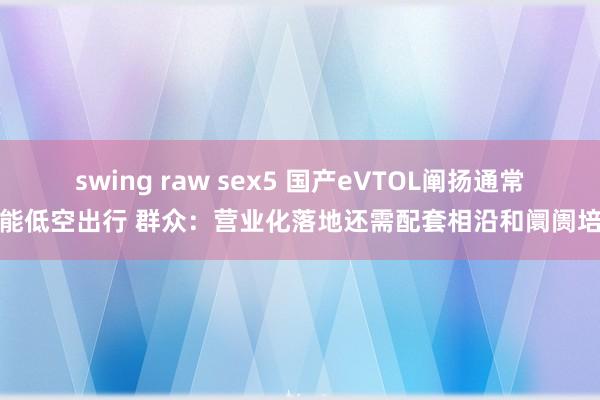 swing raw sex5 国产eVTOL阐扬通常赋能低空出行 群众：营业化落地还需配套相沿和阛阓培育