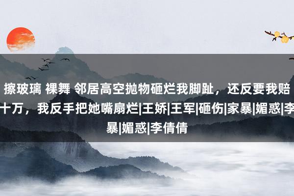 擦玻璃 裸舞 邻居高空抛物砸烂我脚趾，还反要我赔她五十万，我反手把她嘴扇烂|王娇|王军|砸伤|家暴|媚惑|李倩倩