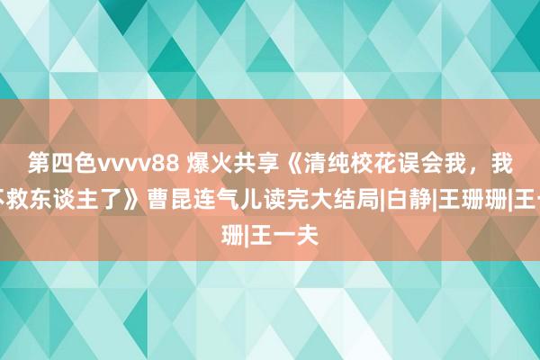 第四色vvvv88 爆火共享《清纯校花误会我，我才不救东谈主了》曹昆连气儿读完大结局|白静|王珊珊|王一夫