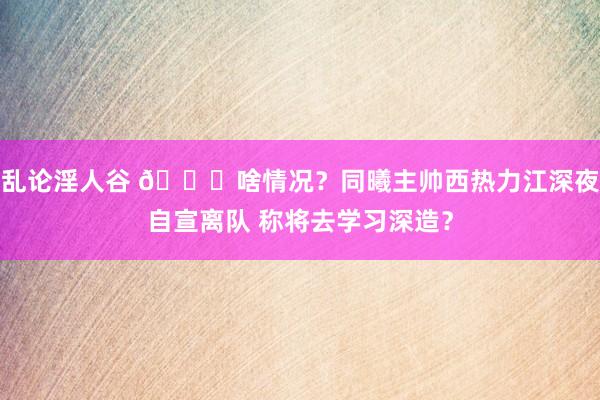 乱论淫人谷 😕啥情况？同曦主帅西热力江深夜自宣离队 称将去学习深造？