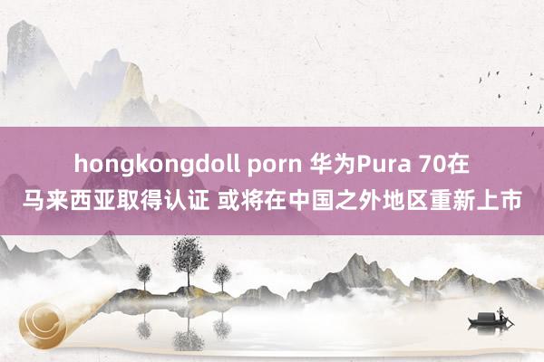 hongkongdoll porn 华为Pura 70在马来西亚取得认证 或将在中国之外地区重新上市