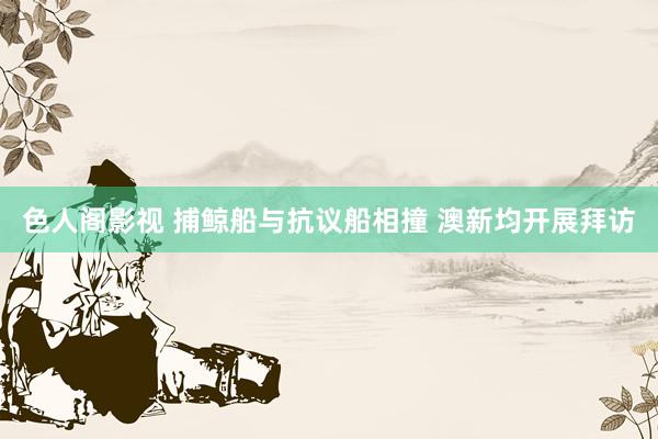 色人阁影视 捕鲸船与抗议船相撞 澳新均开展拜访