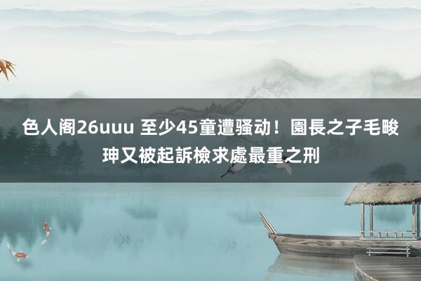 色人阁26uuu 至少45童遭骚动！園長之子毛畯珅又被起訴　檢求處最重之刑