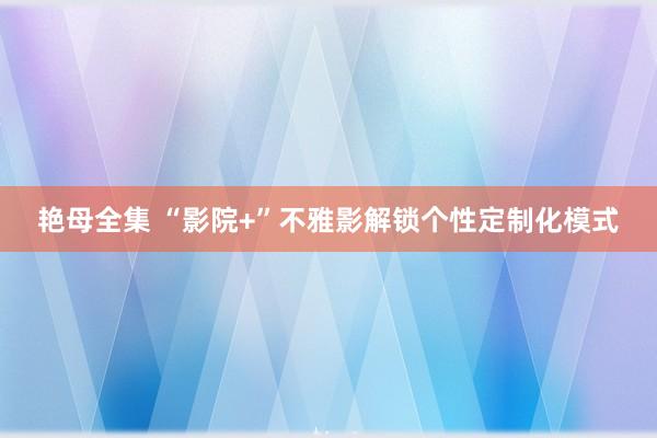 艳母全集 “影院+”不雅影解锁个性定制化模式