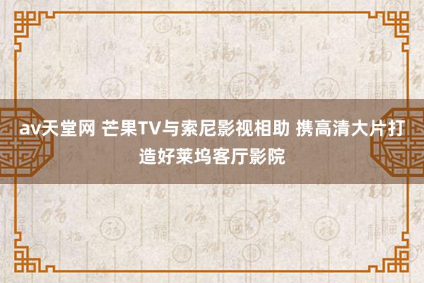 av天堂网 芒果TV与索尼影视相助 携高清大片打造好莱坞客厅影院