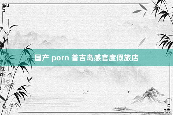 国产 porn 普吉岛感官度假旅店