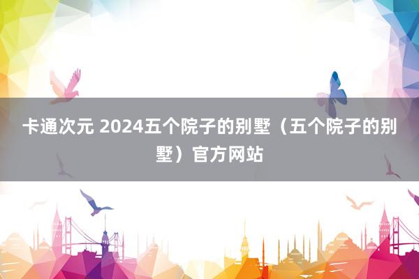 卡通次元 2024五个院子的别墅（五个院子的别墅）官方网站