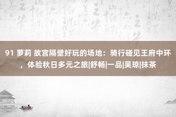 91 萝莉 故宫隔壁好玩的场地：骑行碰见王府中环，体验秋日多元之旅|舒畅|一品|吴琼|抹茶