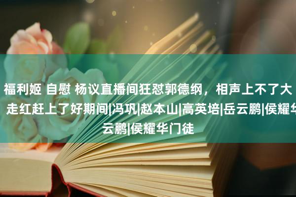 福利姬 自慰 杨议直播间狂怼郭德纲，相声上不了大台面，走红赶上了好期间|冯巩|赵本山|高英培|岳云鹏|侯耀华门徒