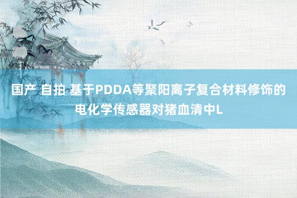 国产 自拍 基于PDDA等聚阳离子复合材料修饰的电化学传感器对猪血清中L