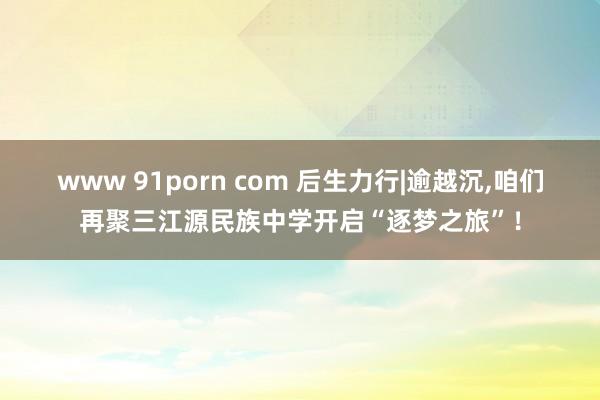 www 91porn com 后生力行|逾越沉，咱们再聚三江源民族中学开启“逐梦之旅”！