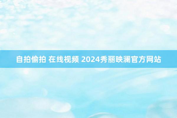 自拍偷拍 在线视频 2024秀丽映澜官方网站