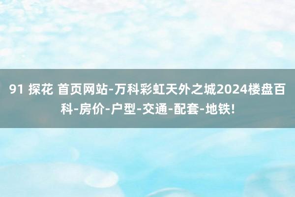 91 探花 首页网站-万科彩虹天外之城2024楼盘百科-房价-户型-交通-配套-地铁!