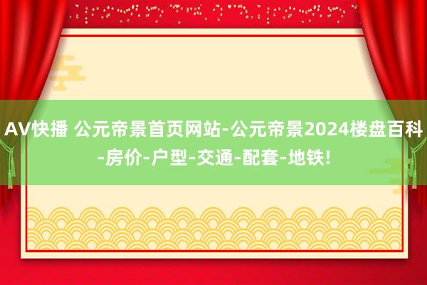 AV快播 公元帝景首页网站-公元帝景2024楼盘百科-房价-户型-交通-配套-地铁!