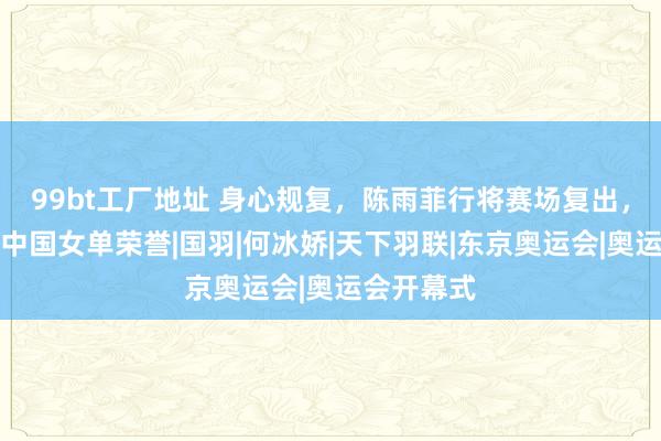 99bt工厂地址 身心规复，陈雨菲行将赛场复出，无间捍卫中国女单荣誉|国羽|何冰娇|天下羽联|东京奥运会|奥运会开幕式