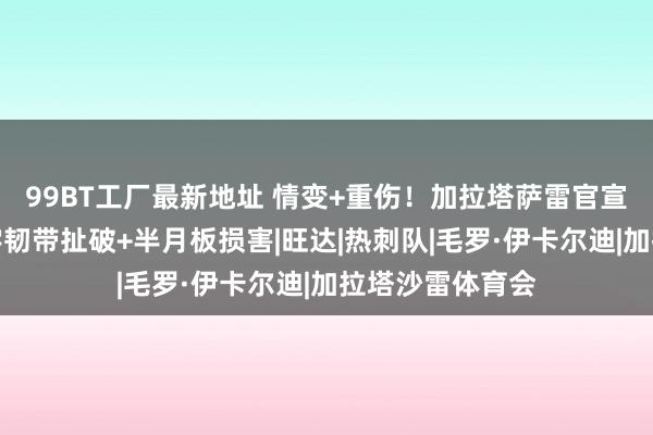 99BT工厂最新地址 情变+重伤！加拉塔萨雷官宣伊卡尔迪前十字韧带扯破+半月板损害|旺达|热刺队|毛罗·伊卡尔迪|加拉塔沙雷体育会