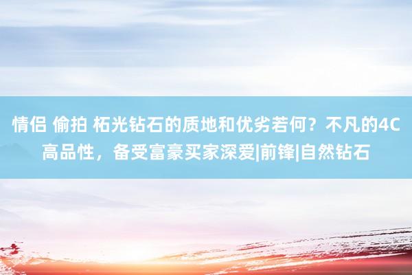 情侣 偷拍 柘光钻石的质地和优劣若何？不凡的4C高品性，备受富豪买家深爱|前锋|自然钻石