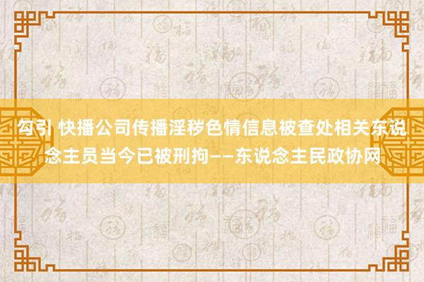 勾引 快播公司传播淫秽色情信息被查处　相关东说念主员当今已被刑拘——东说念主民政协网