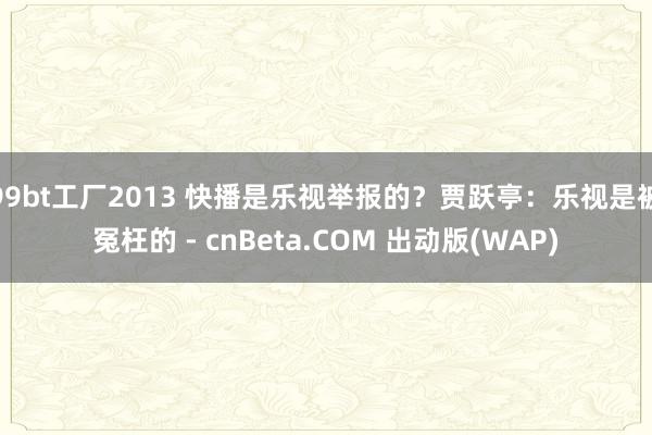 99bt工厂2013 快播是乐视举报的？贾跃亭：乐视是被冤枉的 - cnBeta.COM 出动版(WAP)