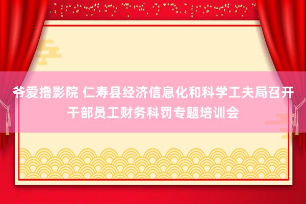 爷爱撸影院 仁寿县经济信息化和科学工夫局召开干部员工财务科罚专题培训会