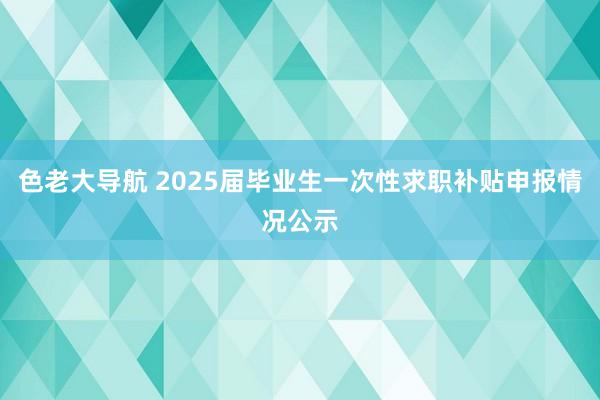 色老大导航 2025届毕业生一次性求职补贴申报情况公示