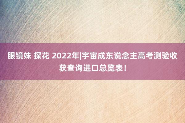 眼镜妹 探花 2022年|宇宙成东说念主高考测验收获查询进口总览表！