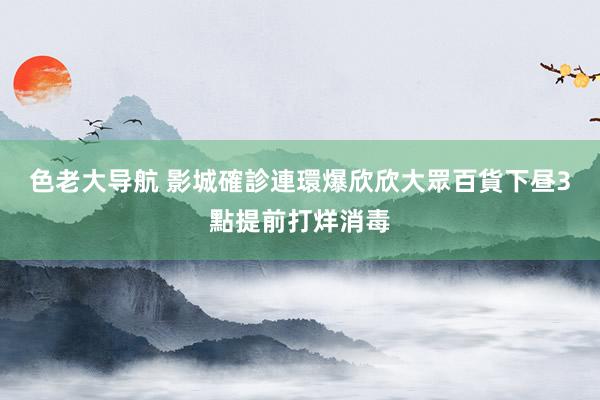 色老大导航 影城確診連環爆　欣欣大眾百貨下昼3點提前打烊消毒