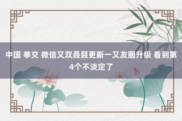 中国 拳交 微信又双叒叕更新一又友圈升级 看到第4个不淡定了