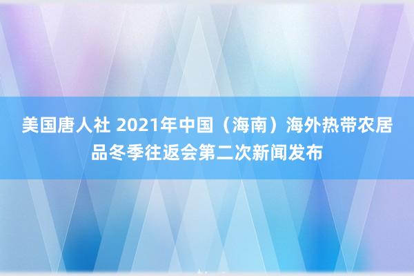 美国唐人社 2021年中国（海南）海外热带农居品冬季往返会第二次新闻发布