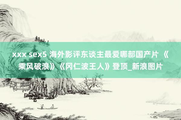 xxx sex5 海外影评东谈主最爱哪部国产片 《乘风破浪》《冈仁波王人》登顶_新浪图片