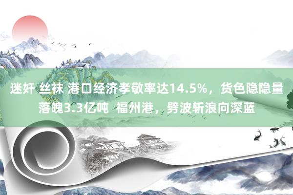 迷奸 丝袜 港口经济孝敬率达14.5%，货色隐隐量落魄3.3亿吨  福州港，劈波斩浪向深蓝