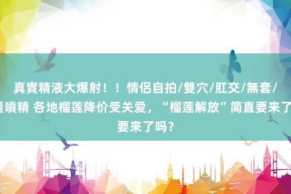 真實精液大爆射！！情侶自拍/雙穴/肛交/無套/大量噴精 各地榴莲降价受关爱，“榴莲解放”简直要来了吗？