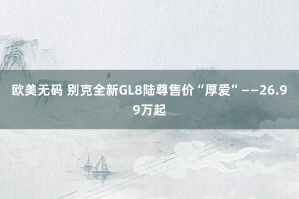 欧美无码 别克全新GL8陆尊售价“厚爱”——26.99万起