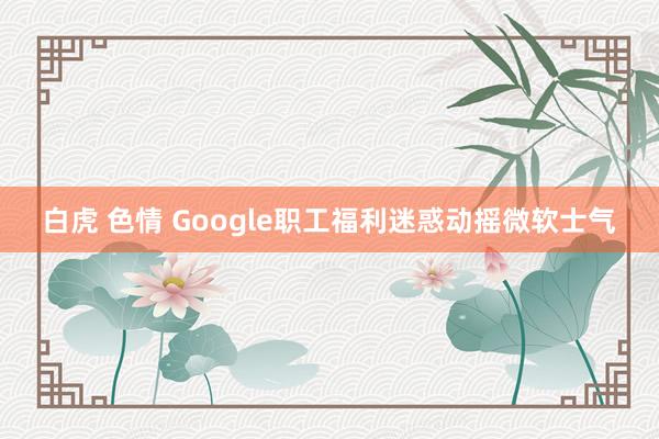 白虎 色情 Google职工福利迷惑动摇微软士气