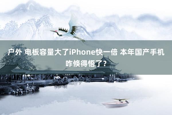 户外 电板容量大了iPhone快一倍 本年国产手机咋倏得悟了？