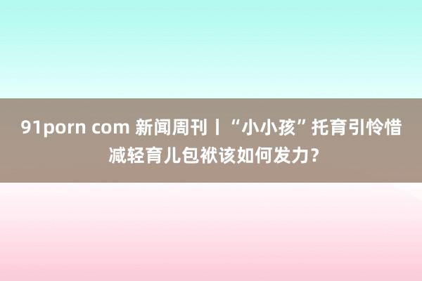 91porn com 新闻周刊丨“小小孩”托育引怜惜 减轻育儿包袱该如何发力？