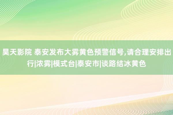 昊天影院 泰安发布大雾黄色预警信号，请合理安排出行|浓雾|模式台|泰安市|谈路结冰黄色