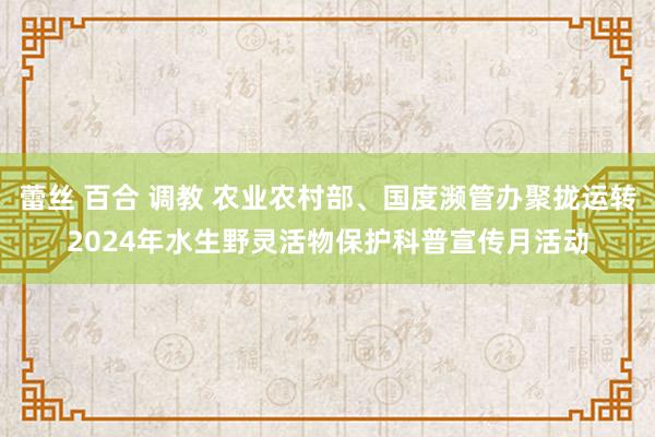 蕾丝 百合 调教 农业农村部、国度濒管办聚拢运转2024年水生野灵活物保护科普宣传月活动