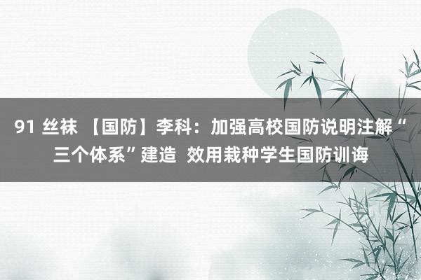 91 丝袜 【国防】李科：加强高校国防说明注解“三个体系”建造  效用栽种学生国防训诲