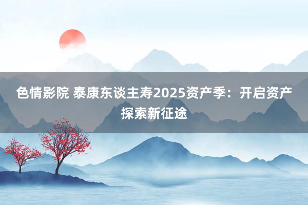 色情影院 泰康东谈主寿2025资产季：开启资产探索新征途