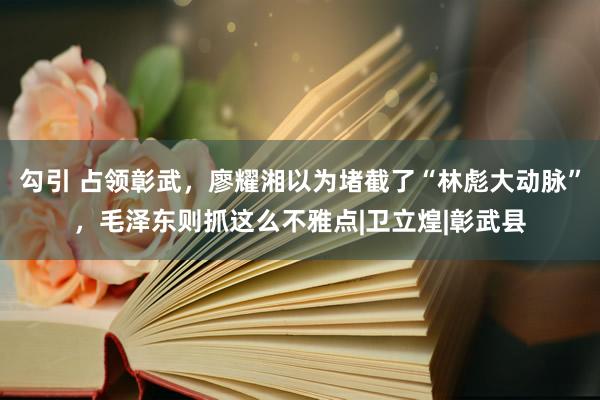 勾引 占领彰武，廖耀湘以为堵截了“林彪大动脉”，毛泽东则抓这么不雅点|卫立煌|彰武县