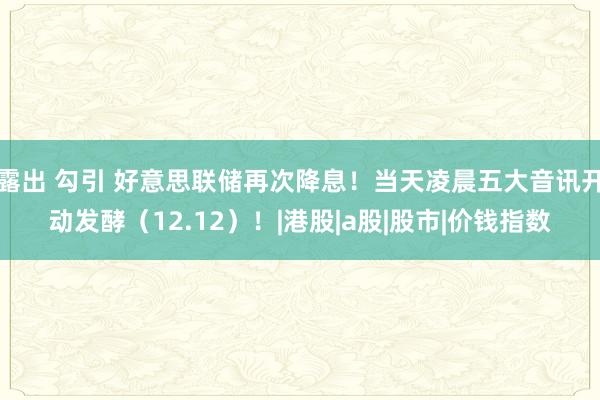 露出 勾引 好意思联储再次降息！当天凌晨五大音讯开动发酵（12.12）！|港股|a股|股市|价钱指数