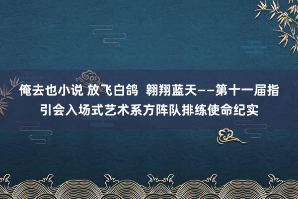 俺去也小说 放飞白鸽  翱翔蓝天――第十一届指引会入场式艺术系方阵队排练使命纪实