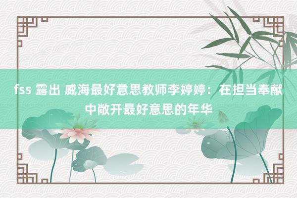 fss 露出 威海最好意思教师李婷婷：在担当奉献中敞开最好意思的年华