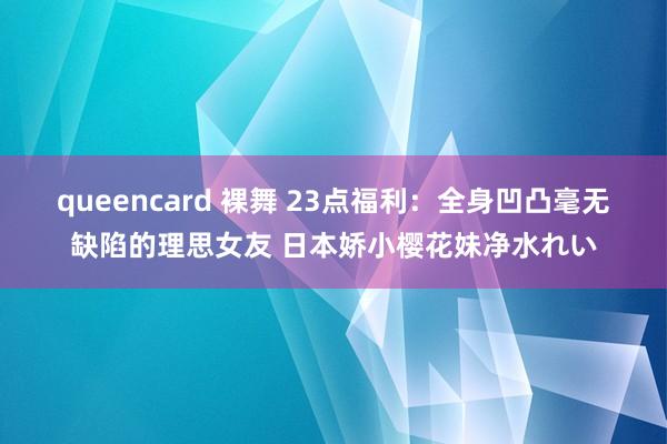 queencard 裸舞 23点福利：全身凹凸毫无缺陷的理思女友 日本娇小樱花妹净水れい